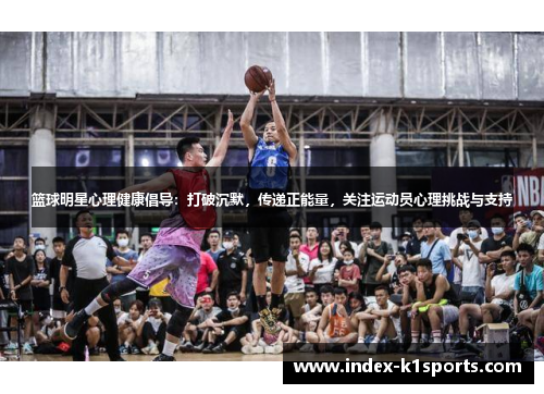 篮球明星心理健康倡导：打破沉默，传递正能量，关注运动员心理挑战与支持