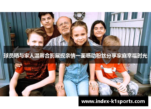球员晒与家人温馨合影展现亲情一面感动粉丝分享家庭幸福时光