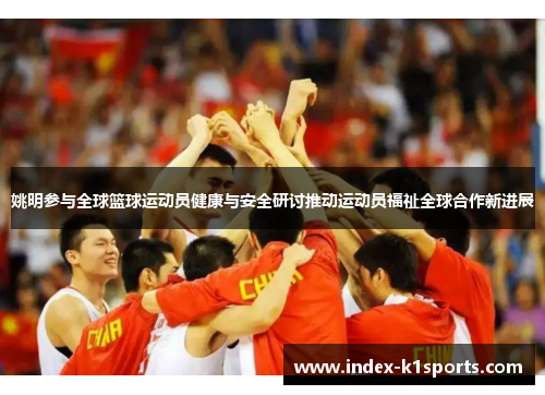 姚明参与全球篮球运动员健康与安全研讨推动运动员福祉全球合作新进展