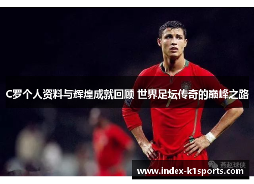 C罗个人资料与辉煌成就回顾 世界足坛传奇的巅峰之路