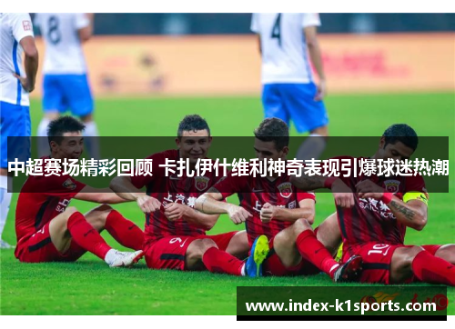 中超赛场精彩回顾 卡扎伊什维利神奇表现引爆球迷热潮