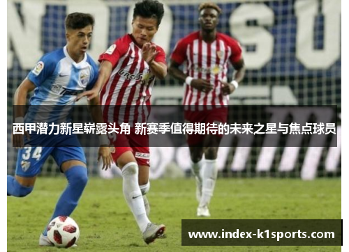 西甲潜力新星崭露头角 新赛季值得期待的未来之星与焦点球员 西甲潜力新星崭露头角 新赛季值得期待的未来之星与焦点球员