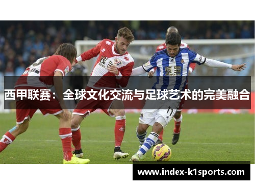 西甲联赛:全球文化交流与足球艺术的完美融合 西甲联赛:全球文化交流与足球艺术的完美融合