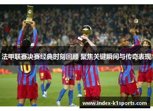 法甲联赛决赛经典时刻回顾 聚焦关键瞬间与传奇表现 法甲联赛决赛经典时刻回顾 聚焦关键瞬间与传奇表现