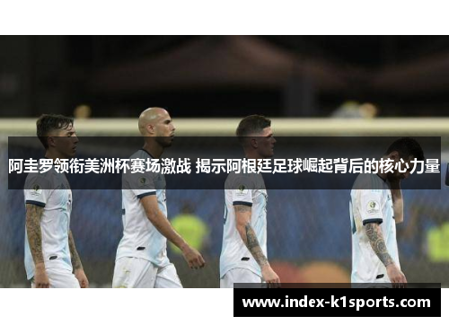 阿圭罗领衔美洲杯赛场激战 揭示阿根廷足球崛起背后的核心力量