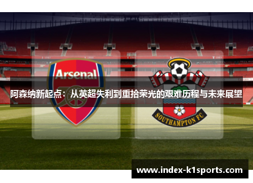 阿森纳新起点:从英超失利到重拾荣光的艰难历程与未来展望 阿森纳新起点:从英超失利到重拾荣光的艰难历程与未来展望