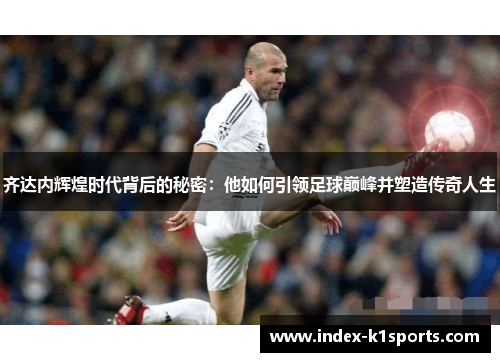 齐达内辉煌时代背后的秘密：他如何引领足球巅峰并塑造传奇人生