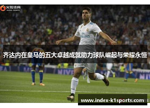 齐达内在皇马的五大卓越成就助力球队崛起与荣耀永恒